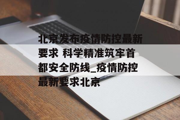 北京发布疫情防控最新要求 科学精准筑牢首都安全防线_疫情防控最新要求北京