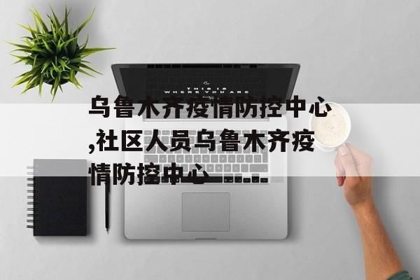 乌鲁木齐疫情防控中心,社区人员乌鲁木齐疫情防控中心