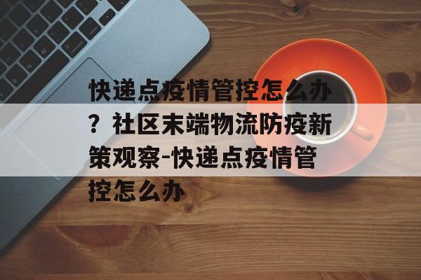 快递点疫情管控怎么办？社区末端物流防疫新策观察-快递点疫情管控怎么办