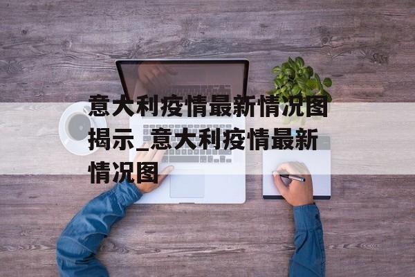 意大利疫情最新情况图揭示_意大利疫情最新情况图