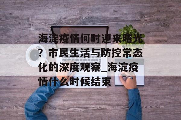 海淀疫情何时迎来曙光？市民生活与防控常态化的深度观察_海淀疫情什么时候结束