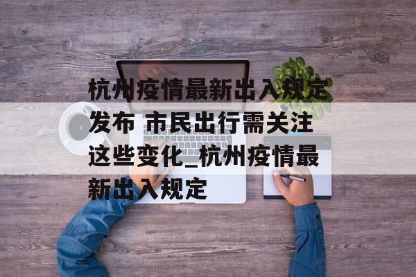 杭州疫情最新出入规定发布 市民出行需关注这些变化_杭州疫情最新出入规定