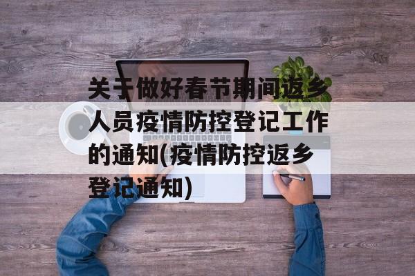 关于做好春节期间返乡人员疫情防控登记工作的通知(疫情防控返乡登记通知)