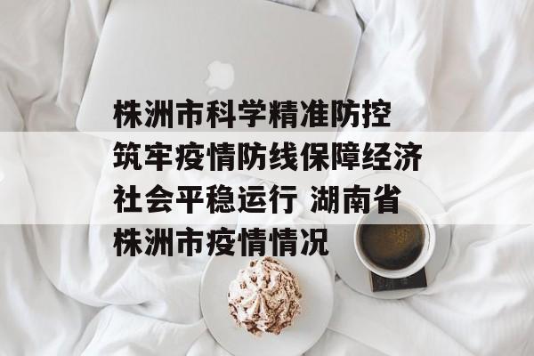 株洲市科学精准防控 筑牢疫情防线保障经济社会平稳运行 湖南省株洲市疫情情况