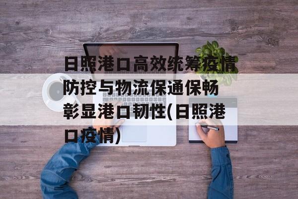 日照港口高效统筹疫情防控与物流保通保畅 彰显港口韧性(日照港口疫情)