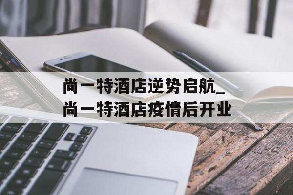 尚一特酒店逆势启航_尚一特酒店疫情后开业