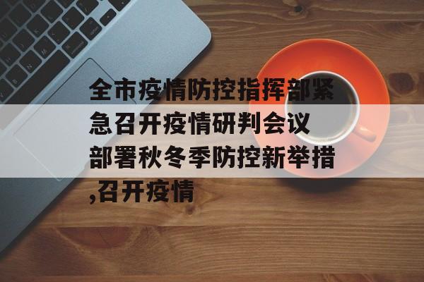 全市疫情防控指挥部紧急召开疫情研判会议 部署秋冬季防控新举措,召开疫情
