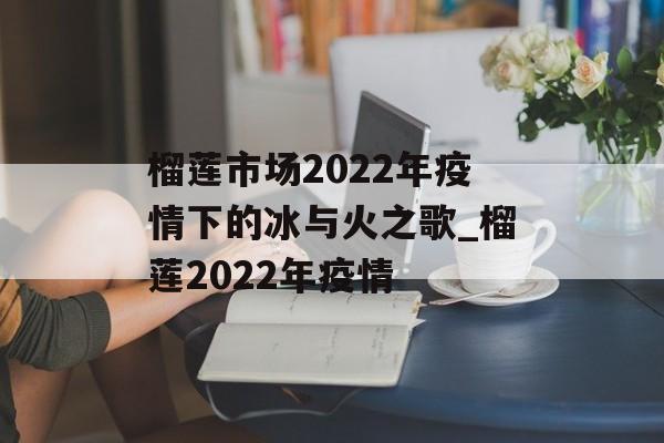 榴莲市场2022年疫情下的冰与火之歌_榴莲2022年疫情