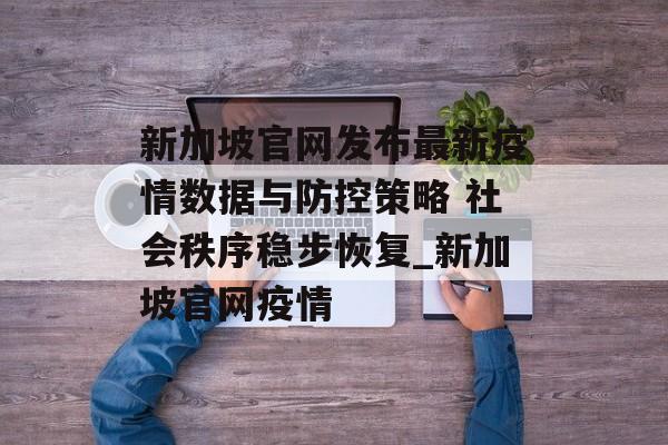 新加坡官网发布最新疫情数据与防控策略 社会秩序稳步恢复_新加坡官网疫情