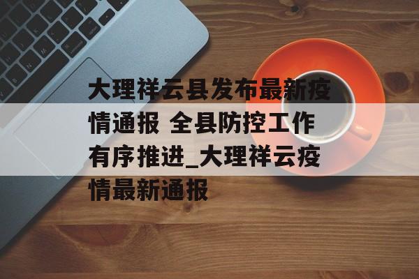 大理祥云县发布最新疫情通报 全县防控工作有序推进_大理祥云疫情最新通报