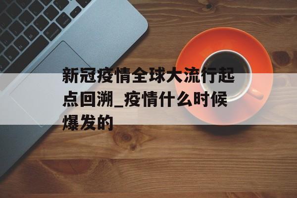 新冠疫情全球大流行起点回溯_疫情什么时候爆发的