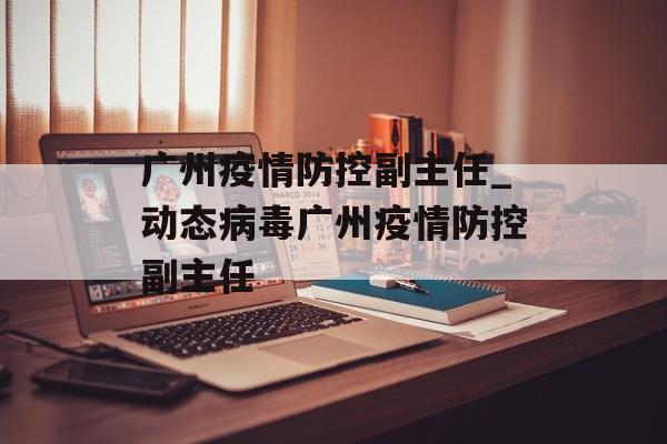 广州疫情防控副主任_动态病毒广州疫情防控副主任