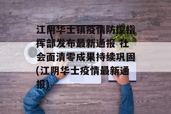 江阴华士镇疫情防控指挥部发布最新通报 社会面清零成果持续巩固(江阴华士疫情最新通报)