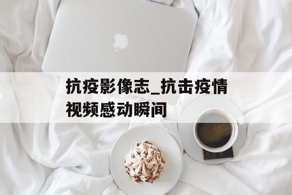 抗疫影像志_抗击疫情视频感动瞬间