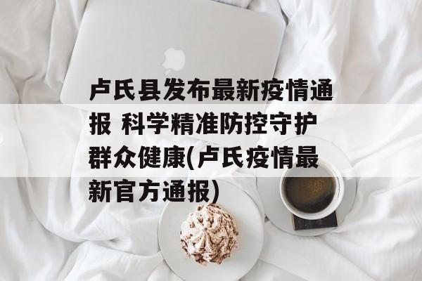 卢氏县发布最新疫情通报 科学精准防控守护群众健康(卢氏疫情最新官方通报)