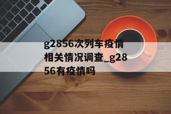 g2856次列车疫情相关情况调查_g2856有疫情吗