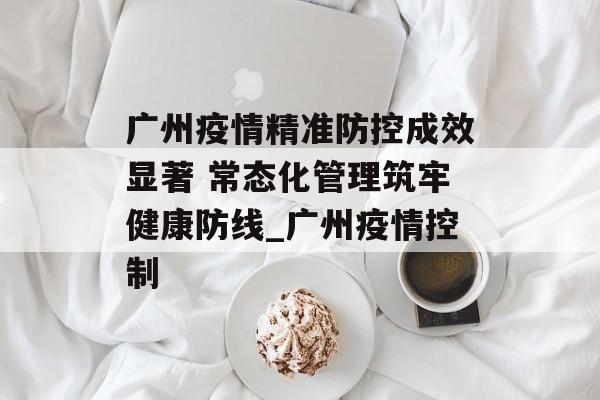 广州疫情精准防控成效显著 常态化管理筑牢健康防线_广州疫情控制