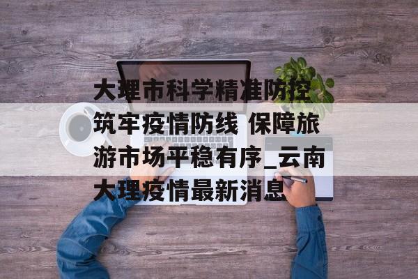大理市科学精准防控 筑牢疫情防线 保障旅游市场平稳有序_云南大理疫情最新消息