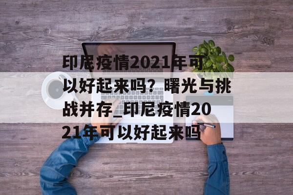印尼疫情2021年可以好起来吗？曙光与挑战并存_印尼疫情2021年可以好起来吗