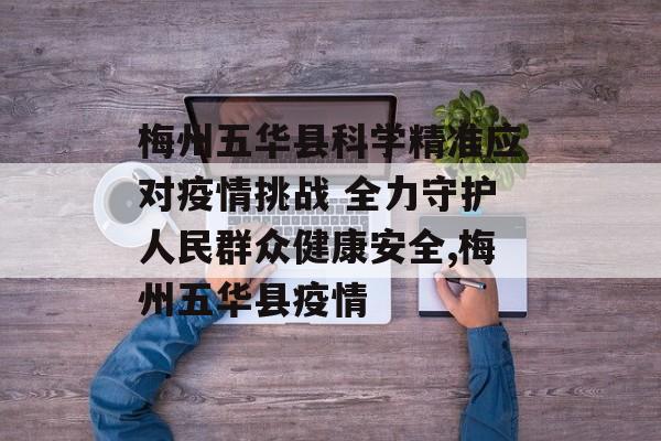 梅州五华县科学精准应对疫情挑战 全力守护人民群众健康安全,梅州五华县疫情