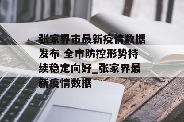 张家界市最新疫情数据发布 全市防控形势持续稳定向好_张家界最新疫情数据