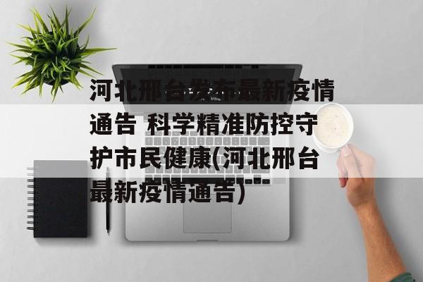 河北邢台发布最新疫情通告 科学精准防控守护市民健康(河北邢台最新疫情通告)
