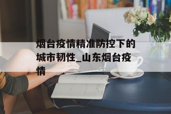 烟台疫情精准防控下的城市韧性_山东烟台疫情