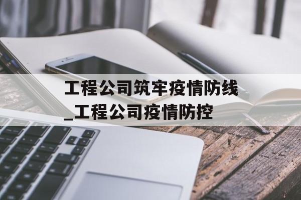 工程公司筑牢疫情防线_工程公司疫情防控