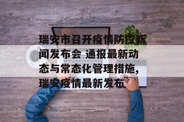 瑞安市召开疫情防控新闻发布会 通报最新动态与常态化管理措施,瑞安疫情最新发布