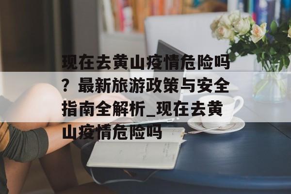 现在去黄山疫情危险吗？最新旅游政策与安全指南全解析_现在去黄山疫情危险吗