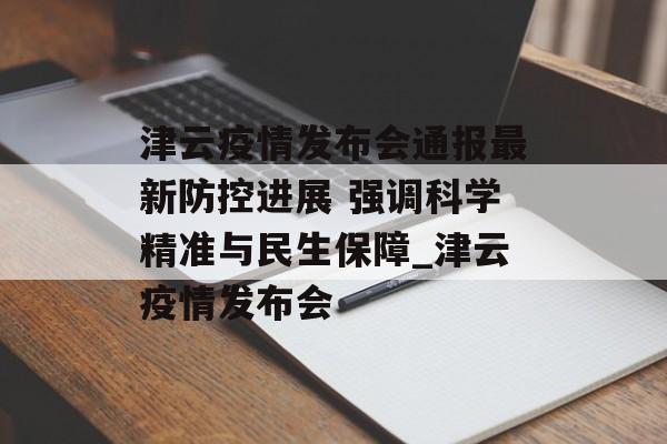 津云疫情发布会通报最新防控进展 强调科学精准与民生保障_津云疫情发布会