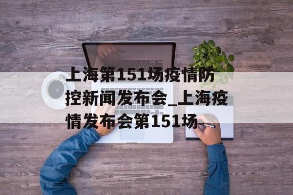 上海第151场疫情防控新闻发布会_上海疫情发布会第151场