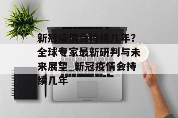 新冠疫情会持续几年？全球专家最新研判与未来展望_新冠疫情会持续几年