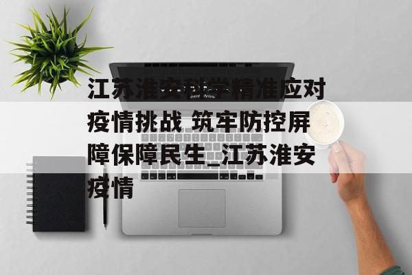 江苏淮安科学精准应对疫情挑战 筑牢防控屏障保障民生_江苏淮安疫情