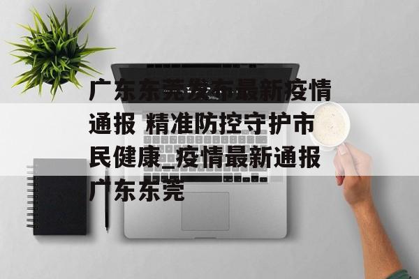 广东东莞发布最新疫情通报 精准防控守护市民健康_疫情最新通报广东东莞