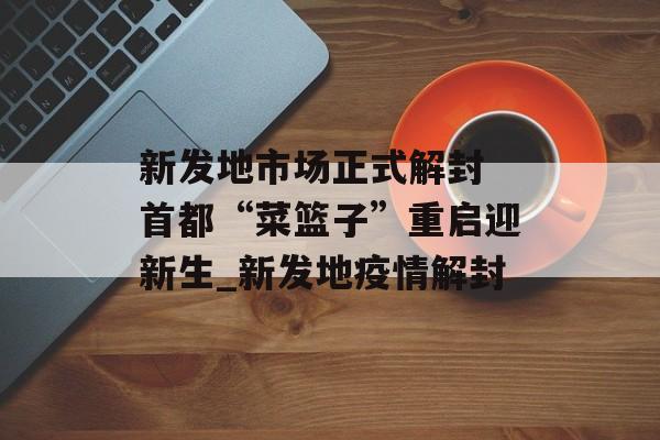 新发地市场正式解封 首都“菜篮子”重启迎新生_新发地疫情解封