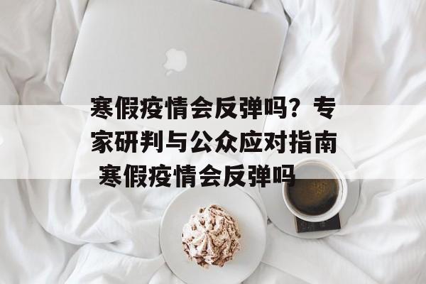 寒假疫情会反弹吗？专家研判与公众应对指南 寒假疫情会反弹吗