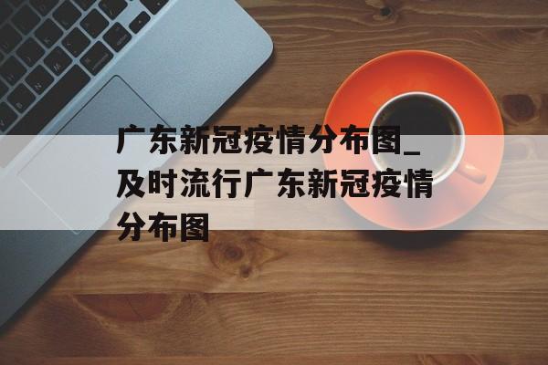 广东新冠疫情分布图_及时流行广东新冠疫情分布图