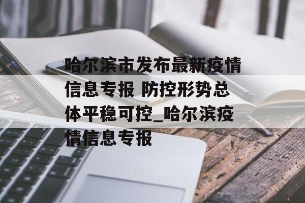 哈尔滨市发布最新疫情信息专报 防控形势总体平稳可控_哈尔滨疫情信息专报